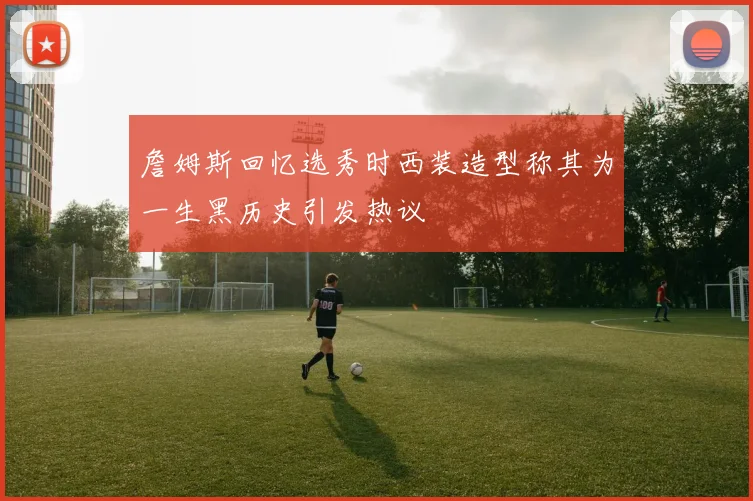 詹姆斯回忆选秀时西装造型称其为一生黑历史引发热议