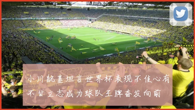 小川航基坦言世界杯表现不佳心有不甘立志成为球队王牌奋发向前