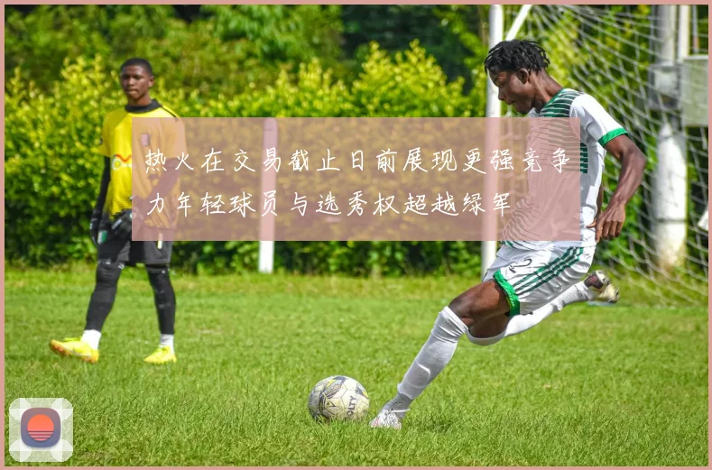 热火在交易截止日前展现更强竞争力年轻球员与选秀权超越绿军