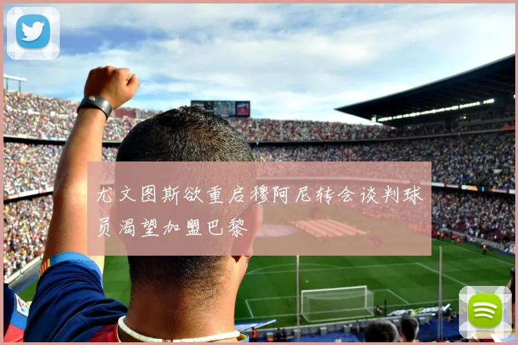 尤文图斯欲重启穆阿尼转会谈判球员渴望加盟巴黎