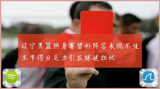 辽宁男篮热身赛替补阵容表现不佳末节得分乏力引发球迷担忧