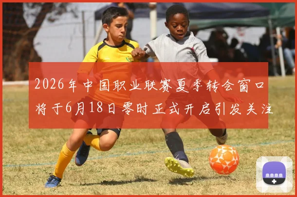2026年中国职业联赛夏季转会窗口将于6月18日零时正式开启引发关注
