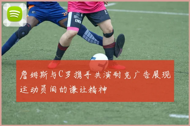 詹姆斯与C罗携手共演耐克广告展现运动员间的谦让精神