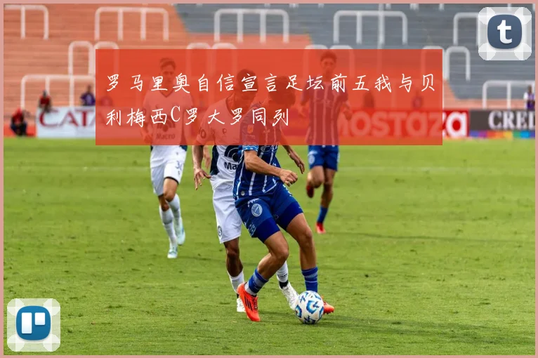 罗马里奥自信宣言足坛前五我与贝利梅西C罗大罗同列