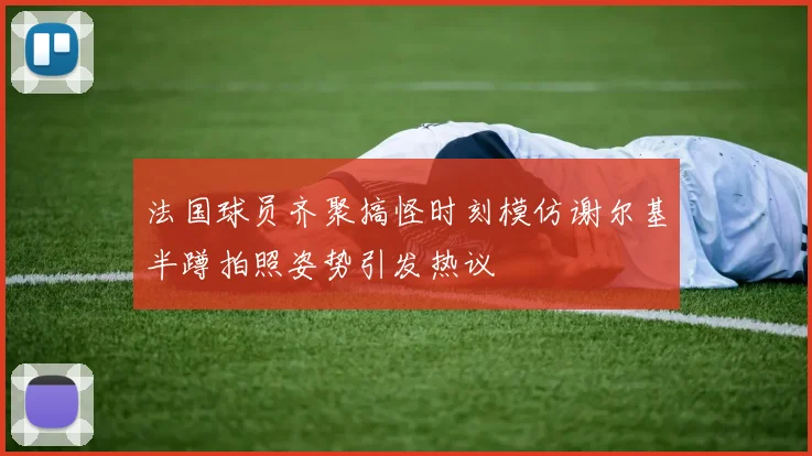 法国球员齐聚搞怪时刻模仿谢尔基半蹲拍照姿势引发热议