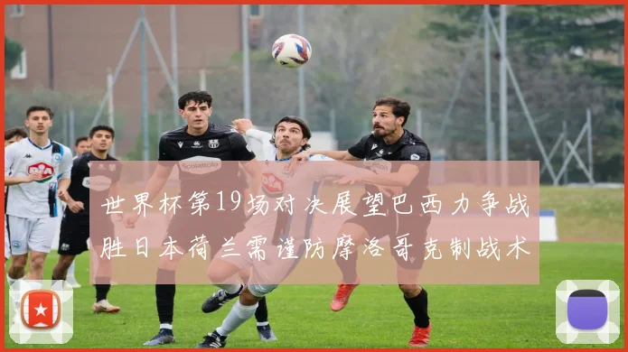 世界杯第19场对决展望巴西力争战胜日本荷兰需谨防摩洛哥克制战术