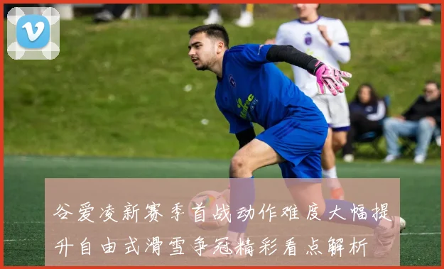 谷爱凌新赛季首战动作难度大幅提升自由式滑雪争冠精彩看点解析