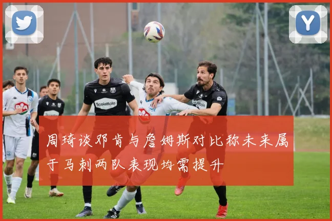 周琦谈邓肯与詹姆斯对比称未来属于马刺两队表现均需提升