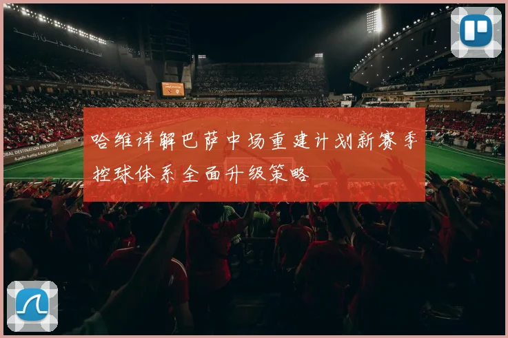 哈维详解巴萨中场重建计划新赛季控球体系全面升级策略