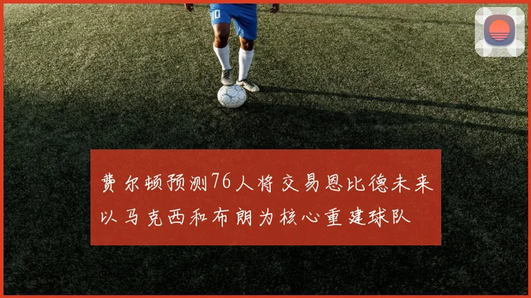 费尔顿预测76人将交易恩比德未来以马克西和布朗为核心重建球队